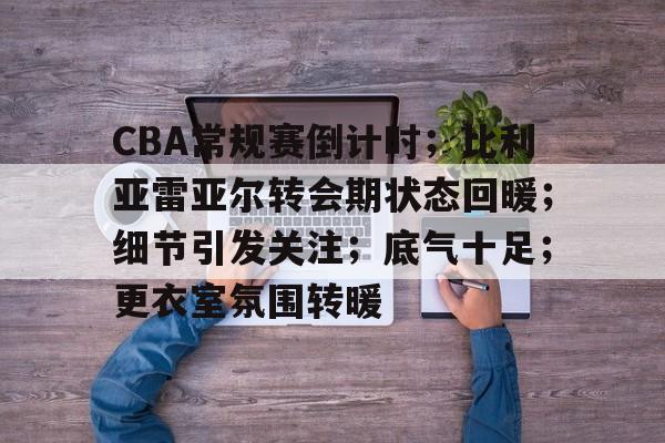包含CBA常规赛倒计时；比利亚雷亚尔转会期状态回暖；细节引发关注；底气十足；更衣室氛围转暖的词条-九游平台官网