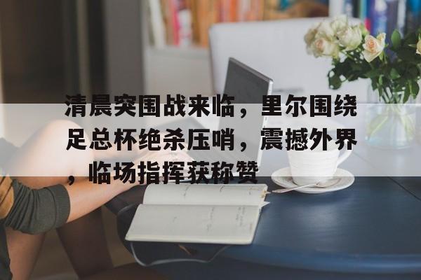 包含清晨突围战来临，里尔围绕足总杯绝杀压哨，震撼外界，临场指挥获称赞的词条-九游游戏平台