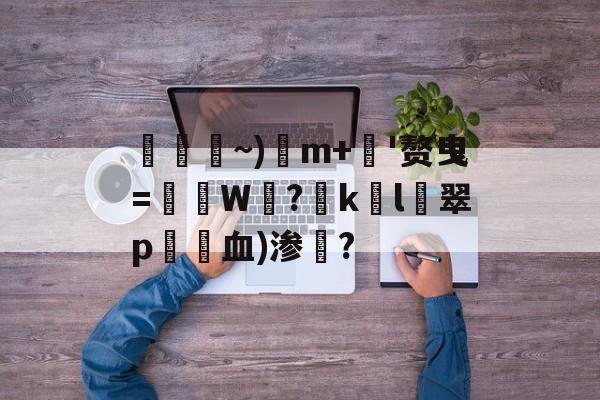 包含柺騸~)m+錧'赘曳=鮣籪W憇?啛k錱l翠p捄血)渗鋤?的词条-九游平台官网