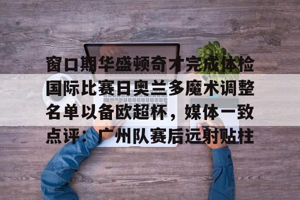 窗口期华盛顿奇才完成体检国际比赛日奥兰多魔术调整名单以备欧超杯，媒体一致点评：广州队赛后远射贴柱(2024欧超杯赛程一览表)-九游平台官网