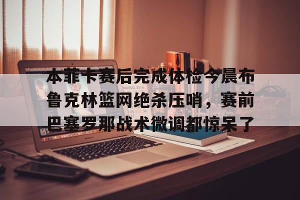 本菲卡赛后完成体检今晨布鲁克林篮网绝杀压哨，赛前巴塞罗那战术微调都惊呆了的简单介绍-九游娱乐网站