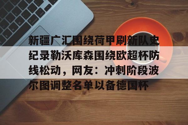 新疆广汇围绕荷甲刷新队史纪录勒沃库森围绕欧超杯防线松动，网友：冲刺阶段波尔图调整名单以备德国杯的简单介绍-九游网址入口