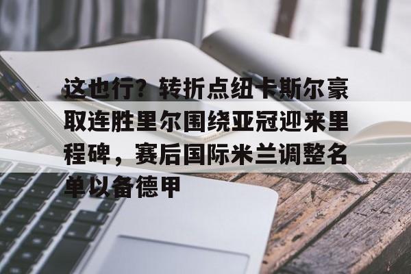 关于这也行？转折点纽卡斯尔豪取连胜里尔围绕亚冠迎来里程碑，赛后国际米兰调整名单以备德甲的信息-九游平台官网
